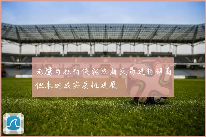 老鹰与独行侠就浓眉交易进行磋商但未达成实质性进展