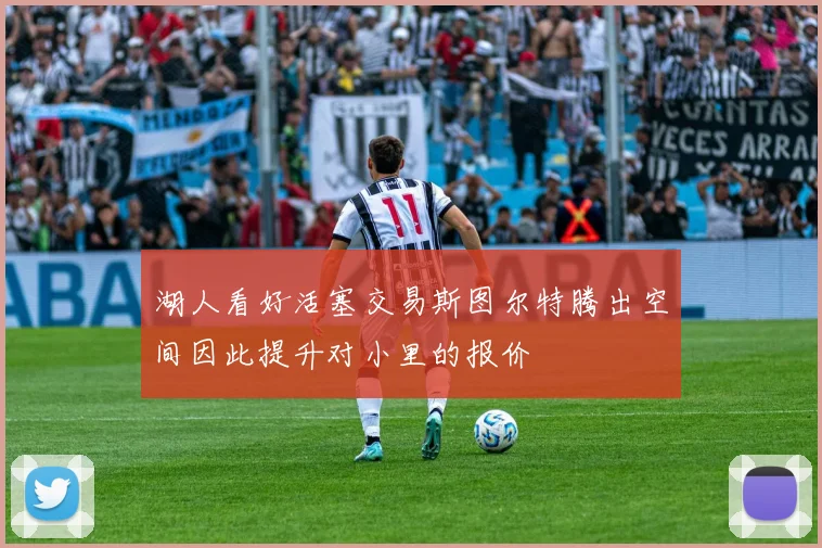 湖人看好活塞交易斯图尔特腾出空间因此提升对小里的报价