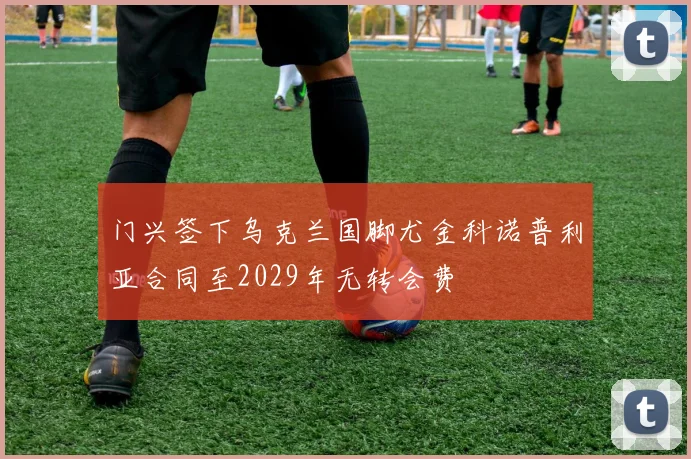门兴签下乌克兰国脚尤金科诺普利亚合同至2029年无转会费