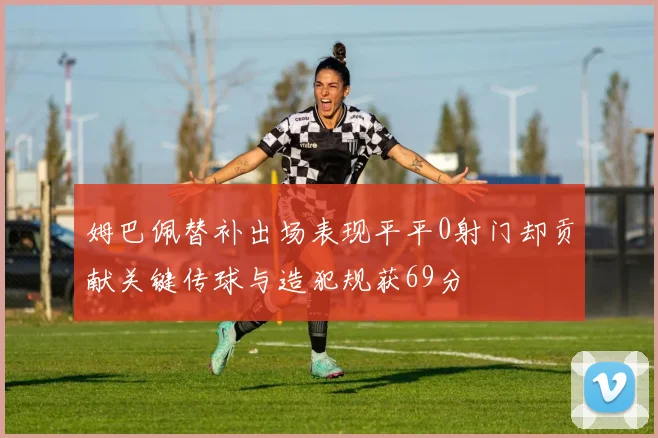 姆巴佩替补出场表现平平0射门却贡献关键传球与造犯规获69分