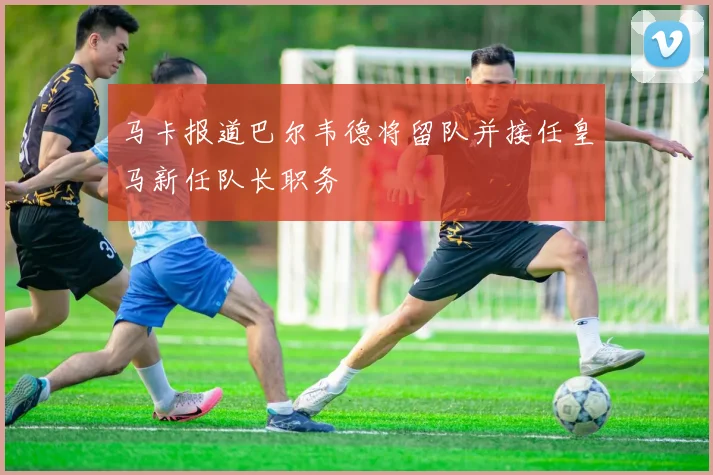 马卡报道巴尔韦德将留队并接任皇马新任队长职务