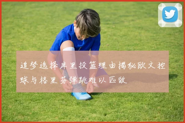 追梦选择库里投篮理由揭秘欧文控球与格里芬弹跳难以匹敌