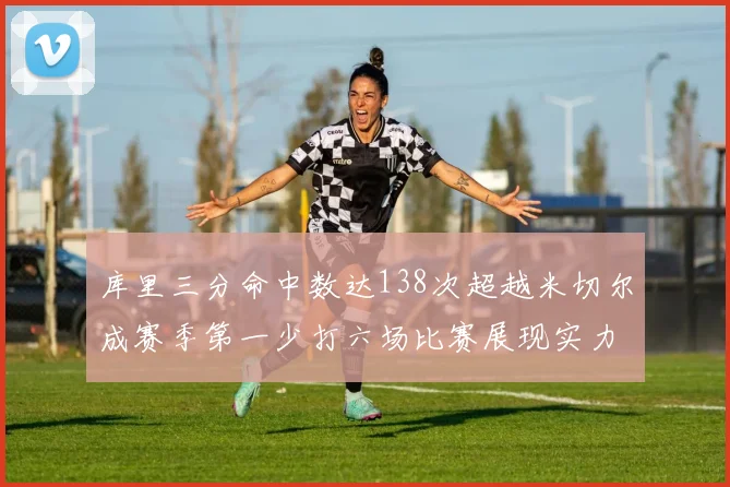 库里三分命中数达138次超越米切尔成赛季第一少打六场比赛展现实力