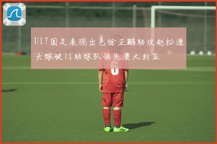 U17国足表现出色徐正鹏助攻赵松源头球破门助球队领先澳大利亚