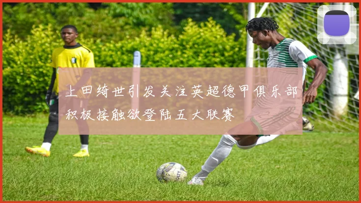 上田绮世引发关注英超德甲俱乐部积极接触欲登陆五大联赛