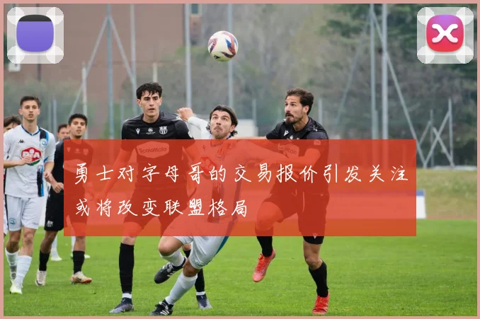 勇士对字母哥的交易报价引发关注或将改变联盟格局
