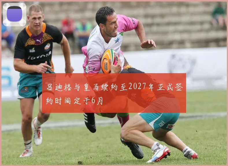 吕迪格与皇马续约至2027年正式签约时间定于6月