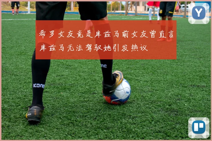 希罗女友竟是库兹马前女友曾直言库兹马无法驾驭她引发热议