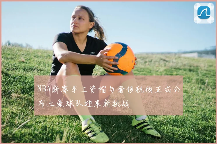 NBA新赛季工资帽与奢侈税线正式公布土豪球队迎来新挑战