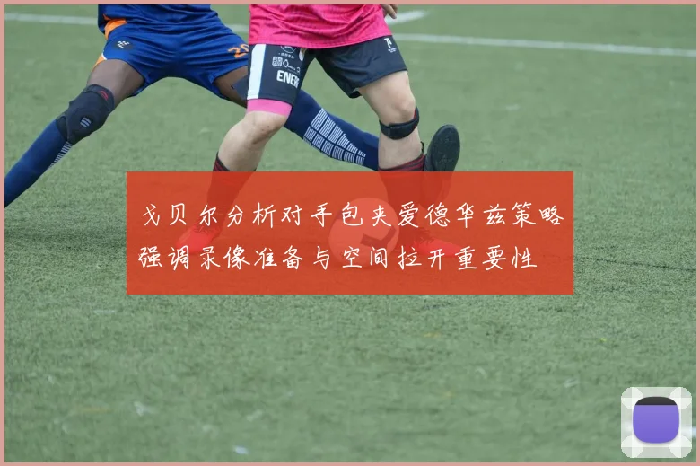 戈贝尔分析对手包夹爱德华兹策略强调录像准备与空间拉开重要性