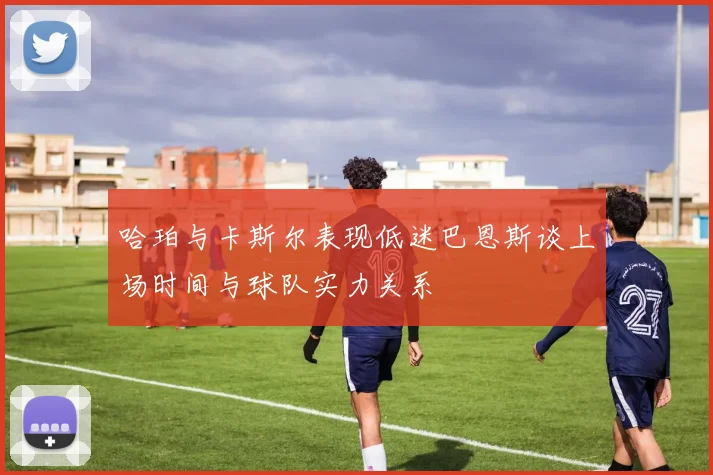哈珀与卡斯尔表现低迷巴恩斯谈上场时间与球队实力关系