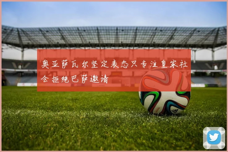 奥亚萨瓦尔坚定表态只专注皇家社会拒绝巴萨邀请