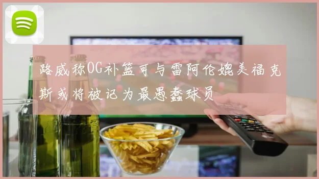 路威称OG补篮可与雷阿伦媲美福克斯或将被记为最愚蠢球员