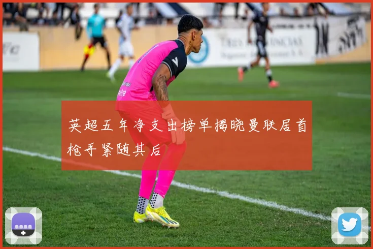 英超五年净支出榜单揭晓曼联居首枪手紧随其后