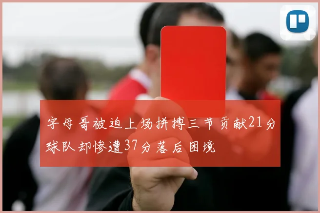 字母哥被迫上场拼搏三节贡献21分球队却惨遭37分落后困境