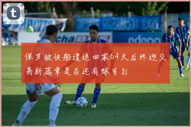 保罗被快船遣送回家64天后终迎交易新篇章是否还有球可打