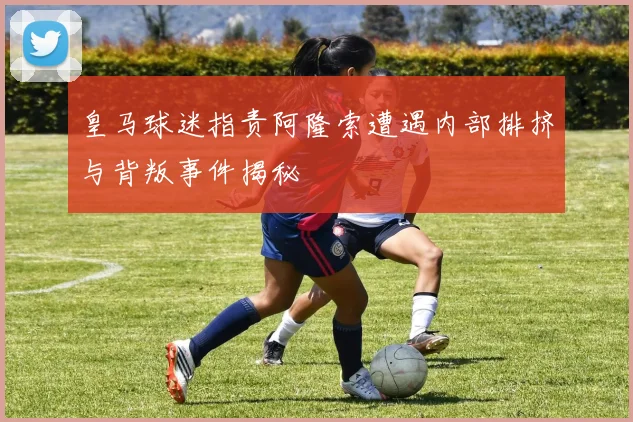 皇马球迷指责阿隆索遭遇内部排挤与背叛事件揭秘