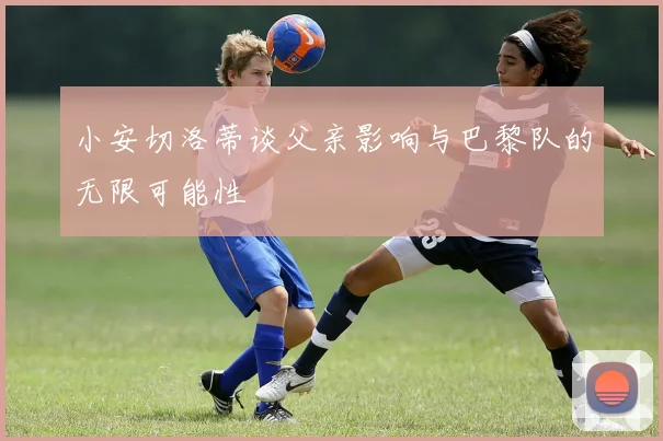 小安切洛蒂谈父亲影响与巴黎队的无限可能性