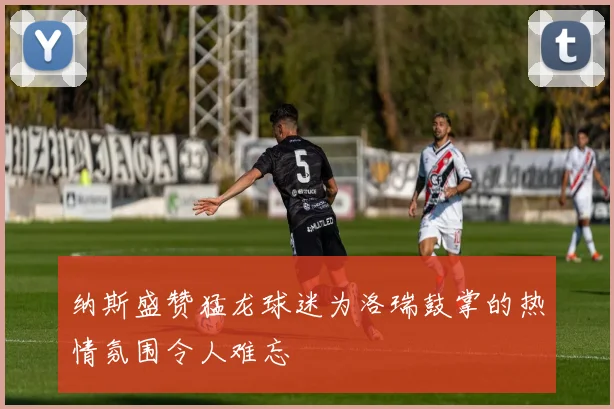 纳斯盛赞猛龙球迷为洛瑞鼓掌的热情氛围令人难忘